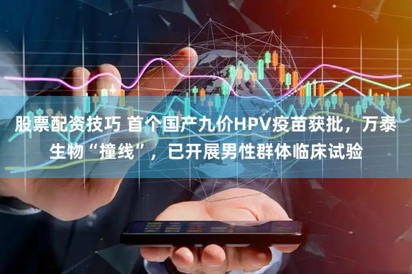 股票配资技巧 首个国产九价HPV疫苗获批，万泰生物“撞线”，已开展男性群体临床试验