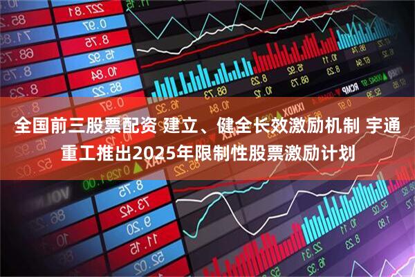 全国前三股票配资 建立、健全长效激励机制 宇通重工推出2025年限制性股票激励计划