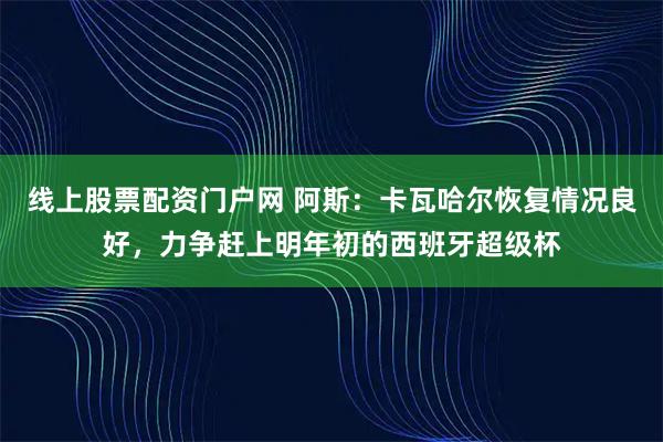 线上股票配资门户网 阿斯：卡瓦哈尔恢复情况良好，力争赶上明年初的西班牙超级杯