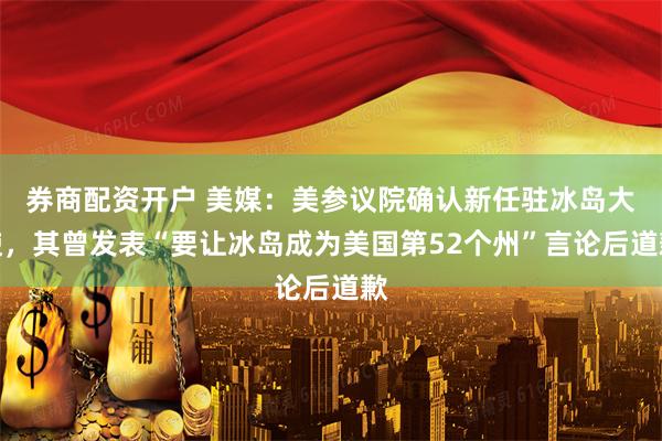 券商配资开户 美媒：美参议院确认新任驻冰岛大使，其曾发表“要让冰岛成为美国第52个州”言论后道歉